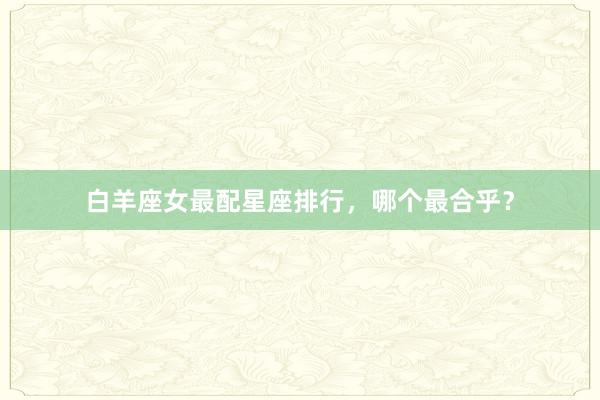 白羊座女最配星座排行，哪个最合乎？