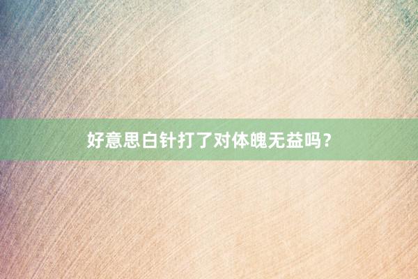 好意思白针打了对体魄无益吗？