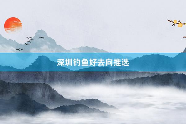 深圳钓鱼好去向推选