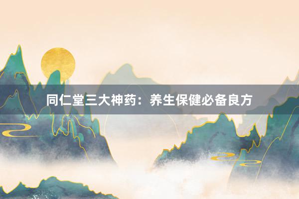 同仁堂三大神药：养生保健必备良方