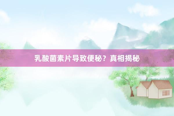 乳酸菌素片导致便秘？真相揭秘