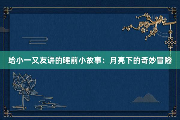 给小一又友讲的睡前小故事:月亮下的奇妙冒险
